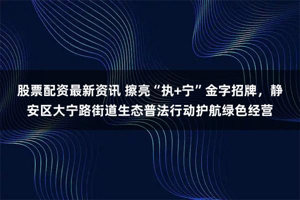 股票配资最新资讯 擦亮“执+宁”金字招牌，静安区大宁路街道生态普法行动护航绿色经营