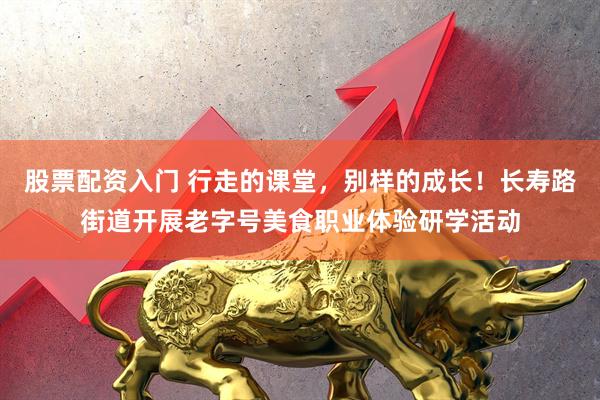 股票配资入门 行走的课堂，别样的成长！长寿路街道开展老字号美食职业体验研学活动